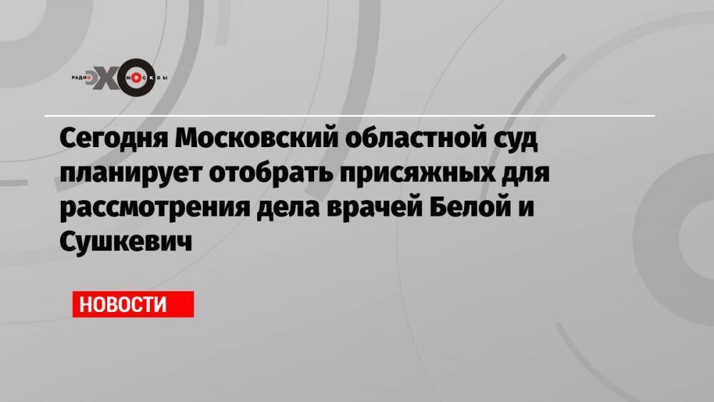 Сегодня Московский областной суд планирует отобрать присяжных для рассмотрения дела врачей Белой и Сушкевич