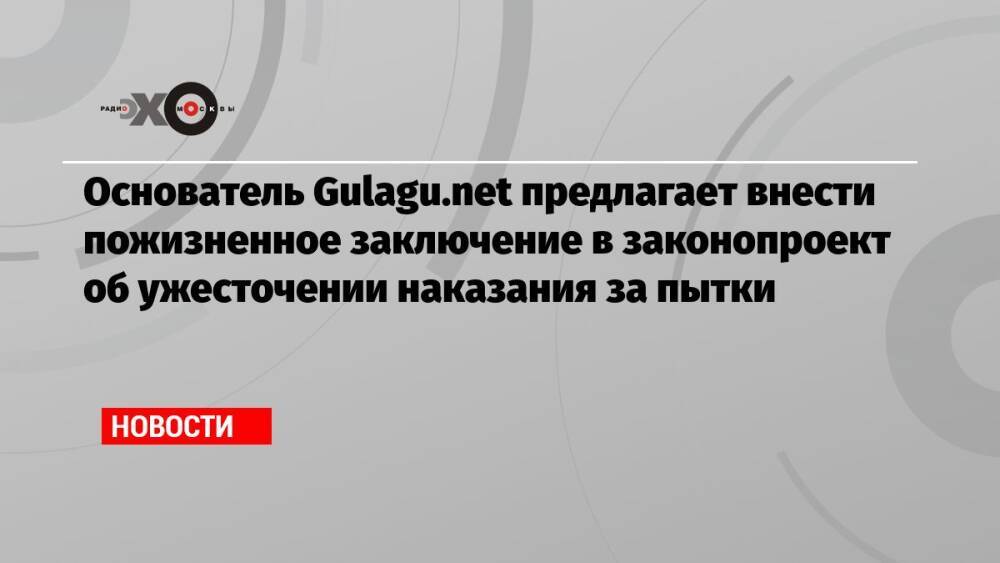 Основатель Gulagu.net предлагает внести пожизненное заключение в законопроект об ужесточении наказания за пытки