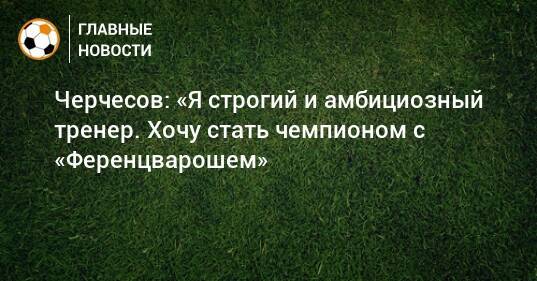 Черчесов: «Я строгий и амбициозный тренер. Хочу стать чемпионом с «Ференцварошем»