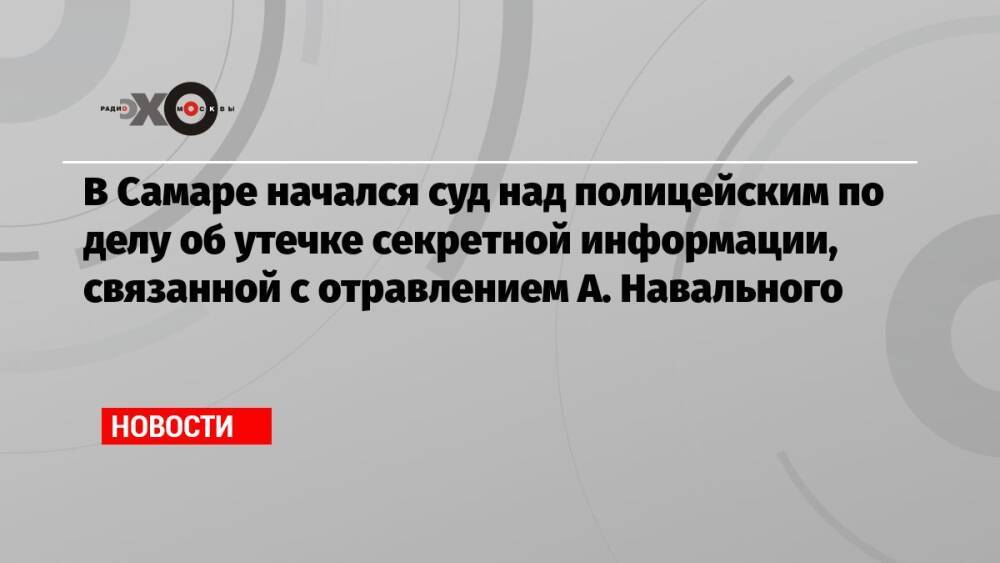 В Самаре начался суд над полицейским по делу об утечке секретной информации, связанной с отравлением А. Навального