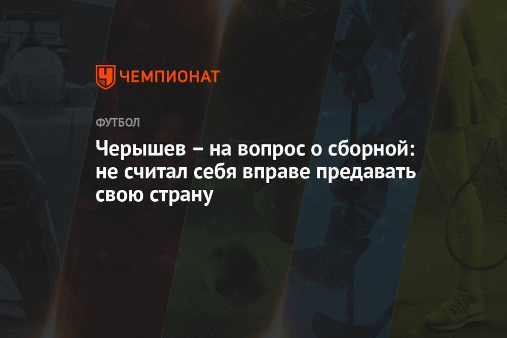Черышев – на вопрос о сборной: не считал себя вправе предавать свою страну