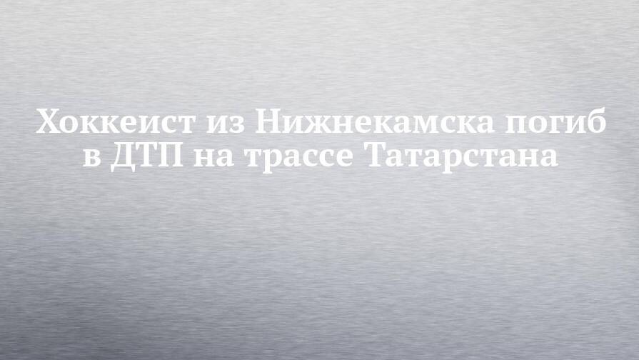 Хоккеист из Нижнекамска погиб в ДТП на трассе Татарстана