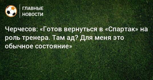 Черчесов: «Готов вернуться в «Спартак» на роль тренера. Там ад? Для меня это обычное состояние»