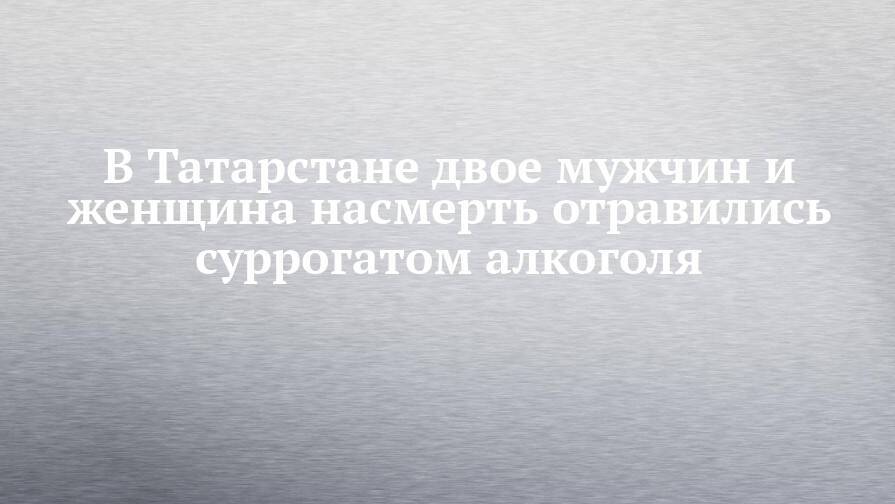 В Татарстане двое мужчин и женщина насмерть отравились суррогатом алкоголя