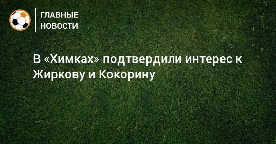 В «Химках» подтвердили интерес к Жиркову и Кокорину