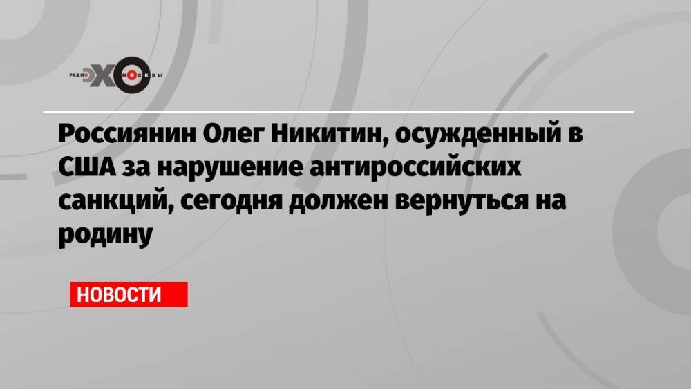 Россиянин Олег Никитин, осужденный в США за нарушение антироссийских санкций, сегодня должен вернуться на родину
