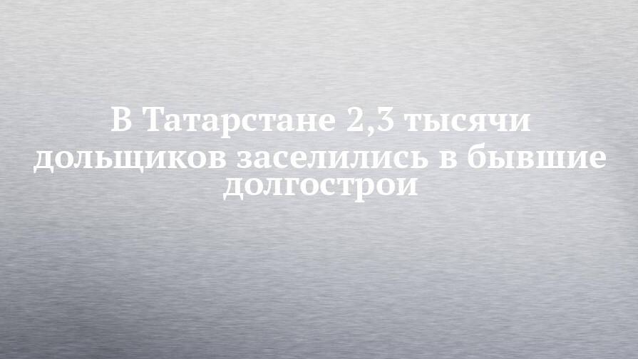 В Татарстане 2,3 тысячи дольщиков заселились в бывшие долгострои