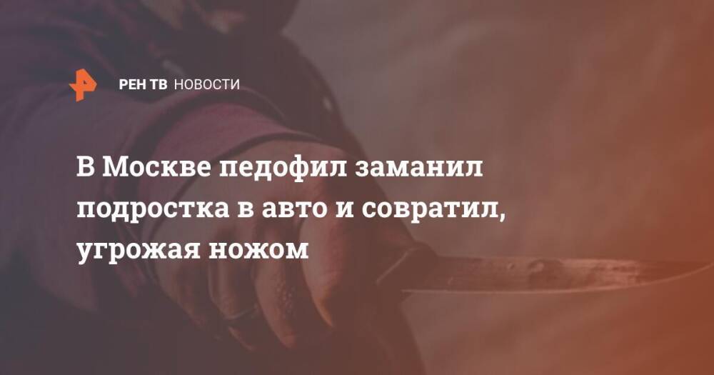 В Москве педофил заманил подростка в авто и совратил, угрожая ножом