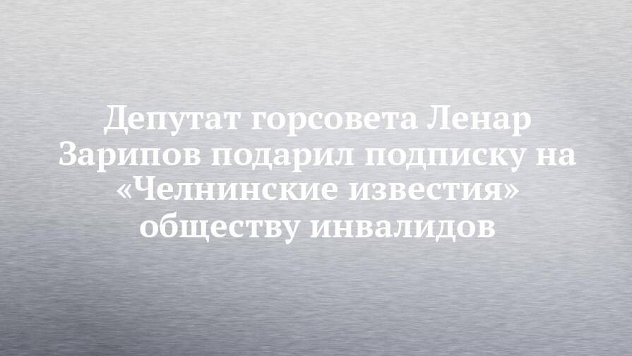 Депутат горсовета Ленар Зарипов подарил подписку на «Челнинские известия» обществу инвалидов