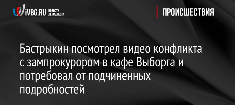 Бастрыкин посмотрел видео конфликта с зампрокурором в кафе Выборга и потребовал от подчиненных подробностей