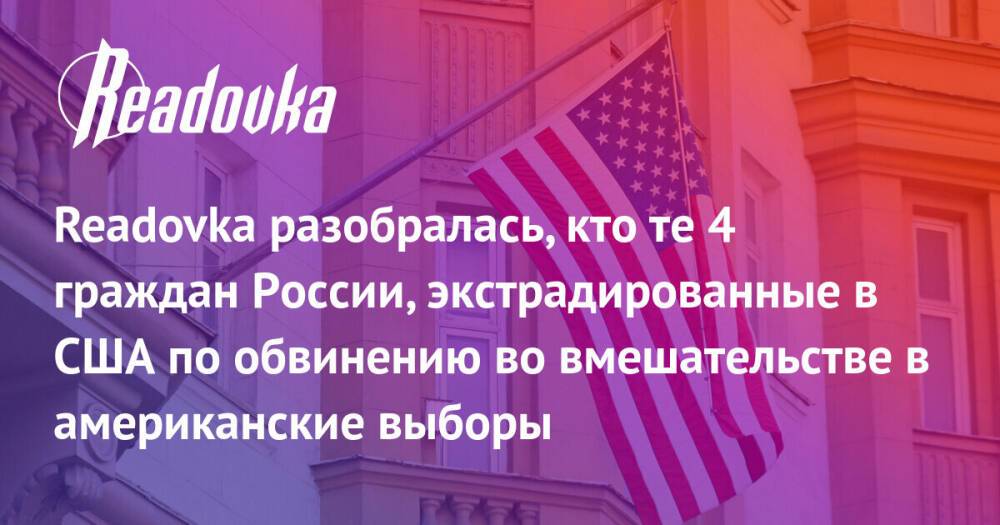 Readovka разобралась, кто те 4 граждан России, экстрадированные в США по обвинению во вмешательстве в американские выборы