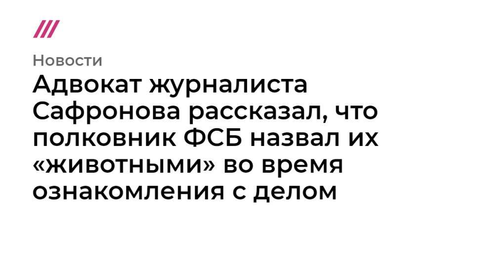 Адвокат журналиста Сафронова рассказал, что полковник ФСБ обозвал их «животными» во время ознакомления с делом