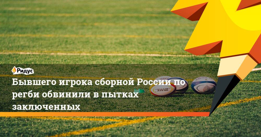 Бывшего игрока сборной России порегби обвинили впытках заключенных