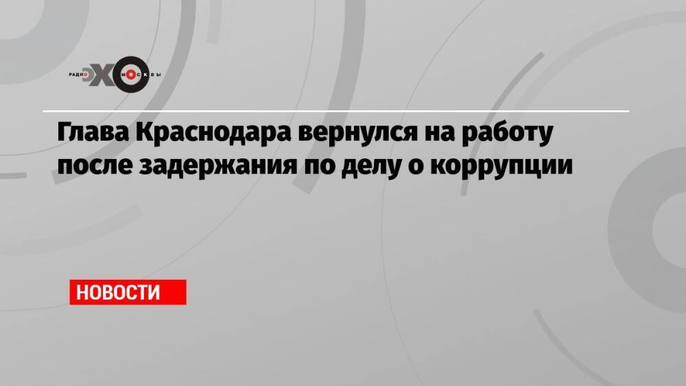 Глава Краснодара вернулся на работу после задержания по делу о коррупции