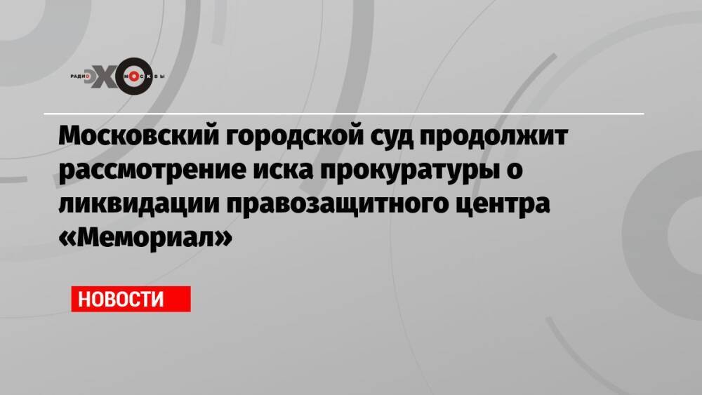 Московский городской суд продолжит рассмотрение иска прокуратуры о ликвидации правозащитного центра «Мемориал»