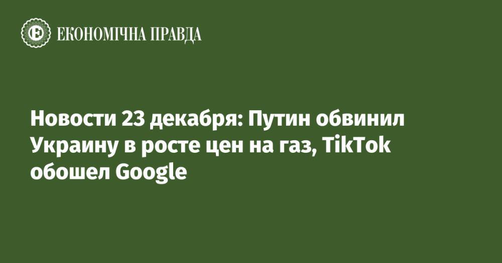 Новости 23 декабря: Путин обвинил Украину в росте цен на газ, TikTok обошел Google