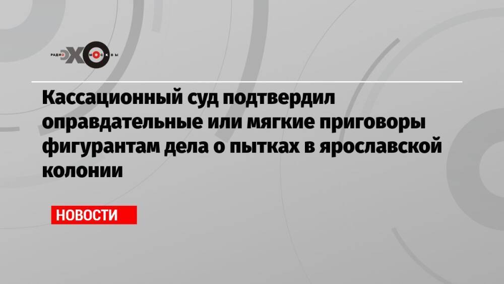 Кассационный суд подтвердил оправдательные или мягкие приговоры фигурантам дела о пытках в ярославской колонии