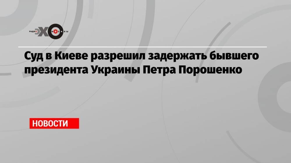 Суд в Киеве разрешил задержать бывшего президента Украины Петра Порошенко