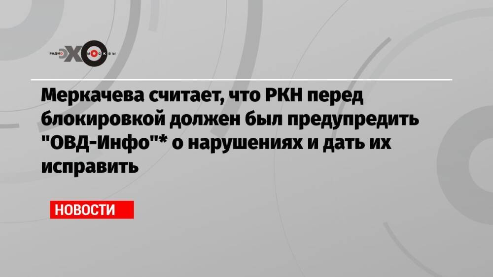 Меркачева считает, что РКН перед блокировкой должен был предупредить «ОВД-Инфо»* о нарушениях и дать их исправить