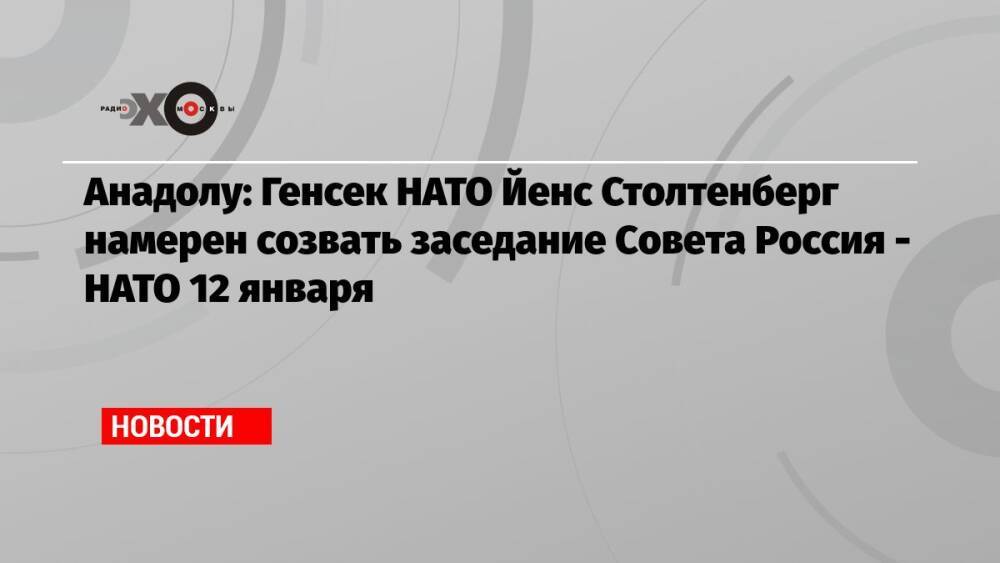 Анадолу: Генсек НАТО Йенс Столтенберг намерен созвать заседание Совета Россия — НАТО 12 января