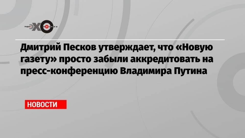 Дмитрий Песков утверждает, что «Новую газету» просто забыли аккредитовать на пресс-конференцию Владимира Путина