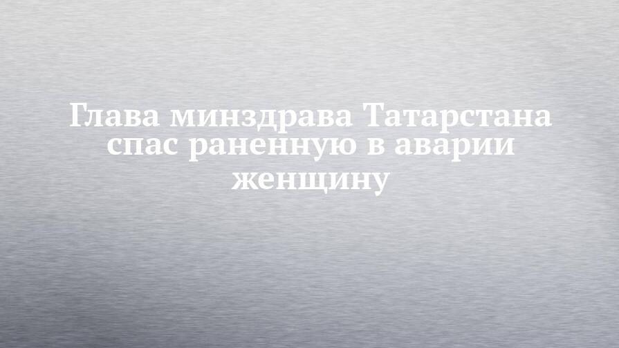 Глава минздрава Татарстана спас раненную в аварии женщину