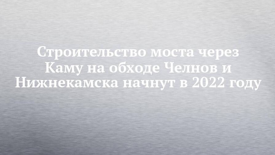 Строительство моста через Каму на обходе Челнов и Нижнекамска начнут в 2022 году