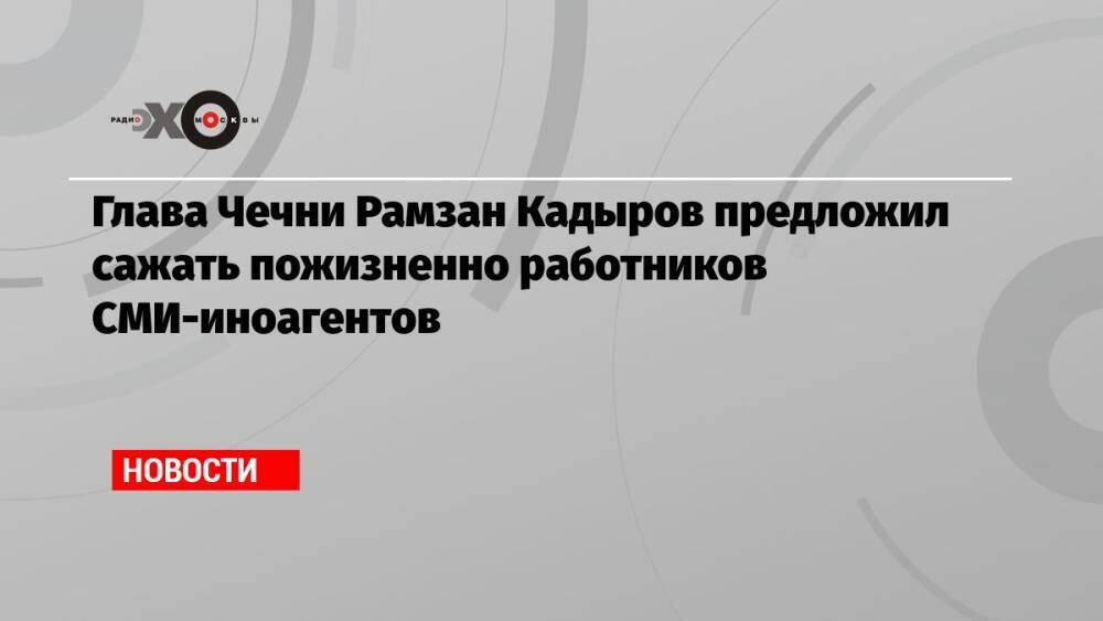 Глава Чечни Рамзан Кадыров предложил сажать пожизненно работников СМИ-иноагентов