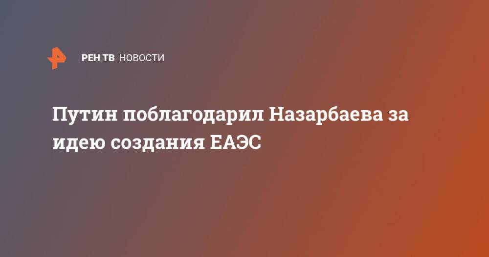 Путин поблагодарил Назарбаева за идею созданию ЕАЭС