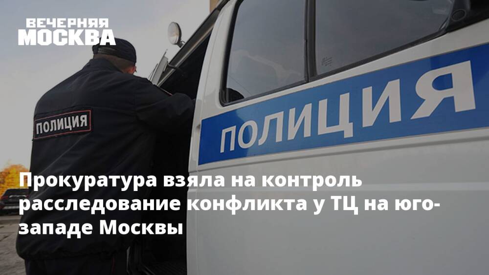 Прокуратура взяла под контроль расследования конфликта у ТЦ на юго-западе Москвы
