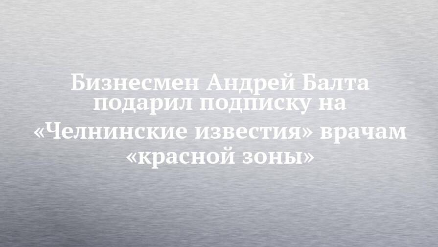 Бизнесмен Андрей Балта подписку на «Челнинские известия» подарил врачам «красной зоны»