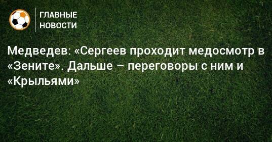 Медведев: «Сергеев проходит медосмотр в «Зените». Дальше – переговоры с ним и «Крыльями»
