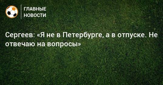 Сергеев: «Я не в Петербурге, а в отпуске. Не отвечаю на вопросы»