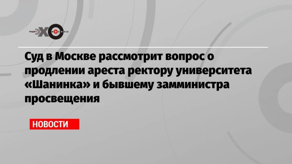 Суд в Москве рассмотрит вопрос о продлении ареста ректору университета «Шанинка» и бывшему замминистра просвещения