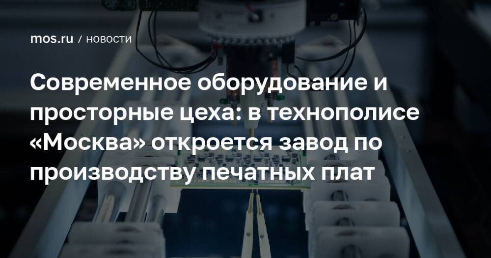 Современное оборудование и просторные цеха: в технополисе «Москва» откроется завод по производству печатных плат