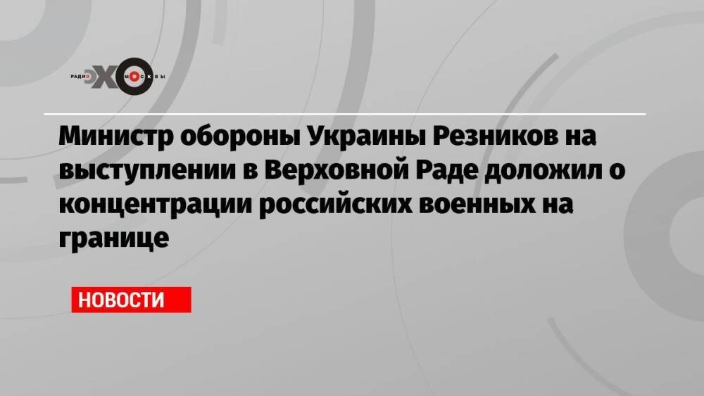 Министр обороны Украины Резников на выступлении в Верховной Раде доложил о концентрации российских военных на границе