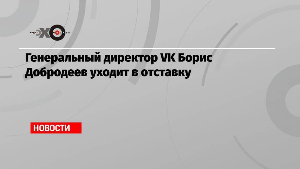 Генеральный директор VK Борис Добродеев уходит в отставку