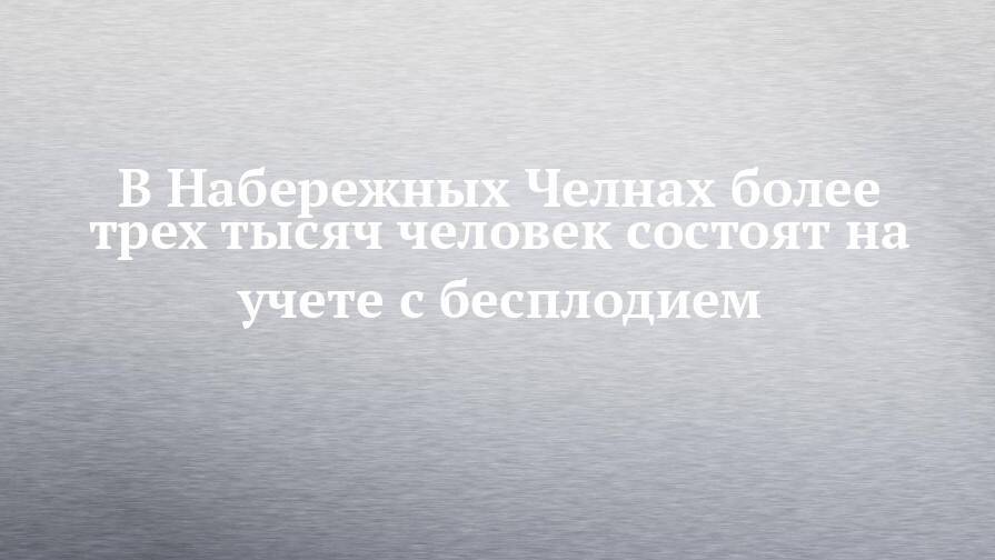 В Набережных Челнах более трех тысяч человек состоят на учете с бесплодием