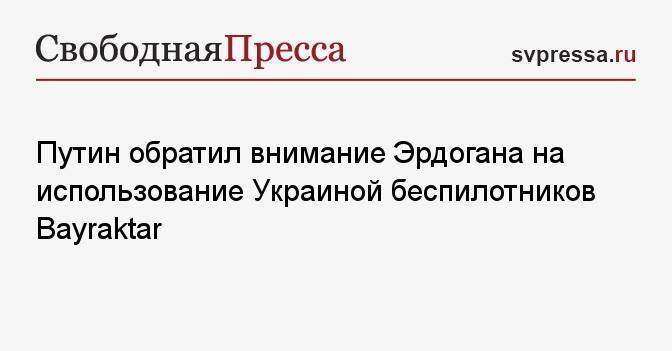 Путин обратил внимание Эрдогана на использование Украиной беспилотников Bayraktar