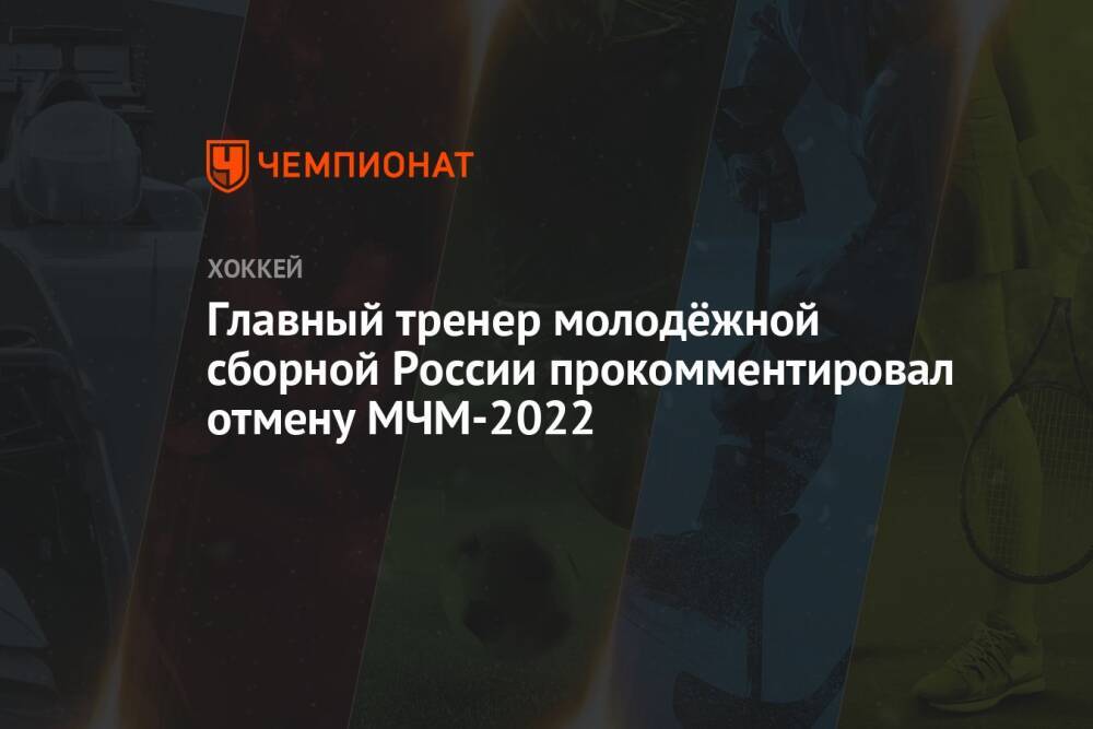 Главный тренер молодёжной сборной России прокомментировал отмену МЧМ-2022