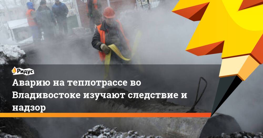 Аварию на теплотрассе во Владивостоке изучают следствие и надзор