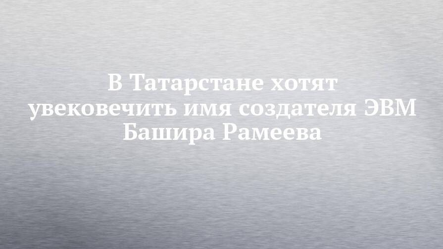 В Татарстане хотят увековечить имя создателя ЭВМ Башира Рамеева