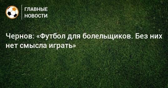 Чернов: «Футбол для болельщиков. Без них нет смысла играть»