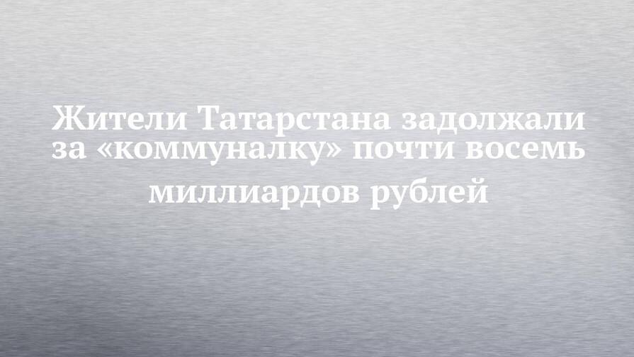 Жители Татарстана задолжали за «коммуналку» почти восемь миллиардов рублей
