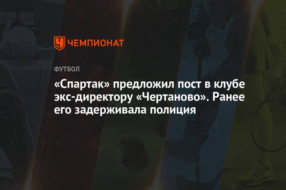 «Спартак» предложил пост в клубе экс-директору «Чертаново». Ранее его задерживала полиция