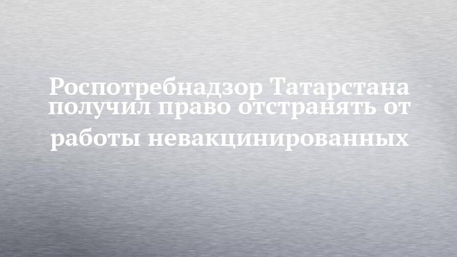 Роспотребнадзор Татарстана получил право отстранять от работы невакцинированных
