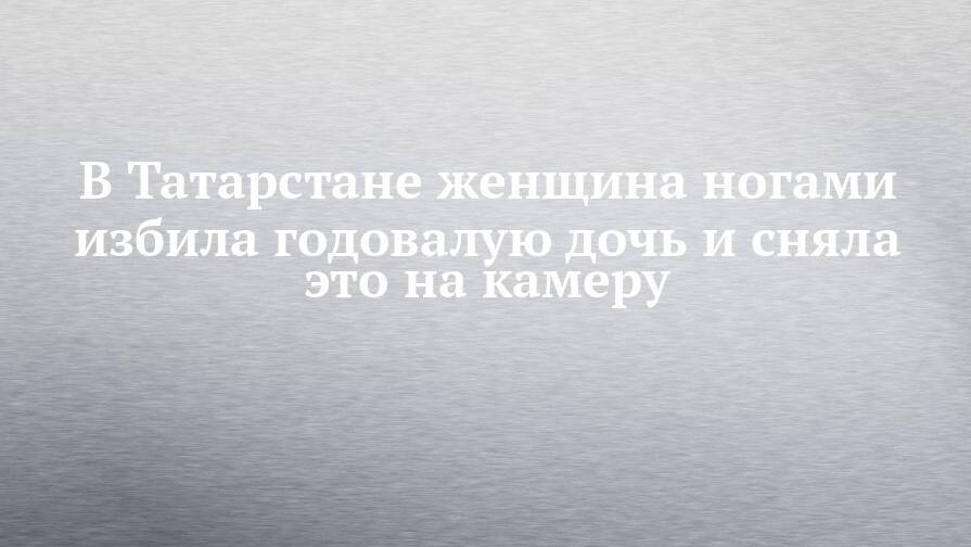 В Татарстане женщина ногами избила годовалую дочь и сняла это на камеру