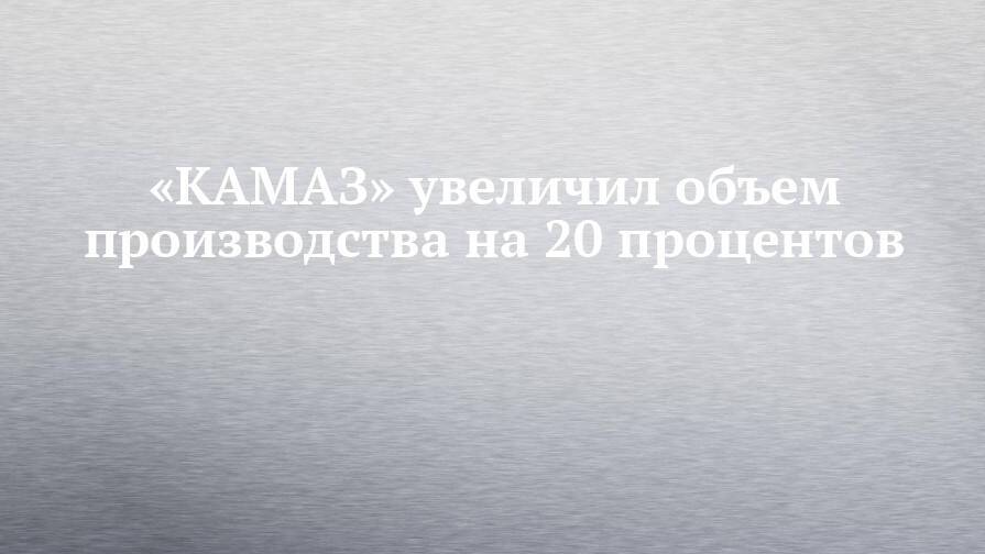 «КАМАЗ» увеличил объем производства на 20 процентов