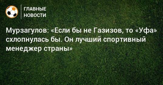 Мурзагулов: «Если бы не Газизов, то «Уфа» схлопнулась бы. Он лучший спортивный менеджер страны»