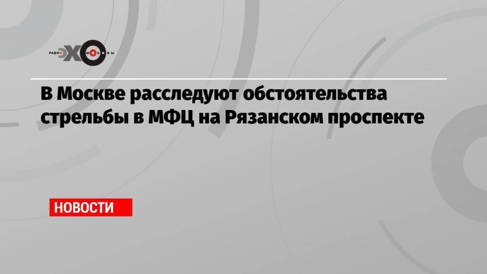 В Москве расследуют обстоятельства стрельбы в МФЦ на Рязанском проспекте